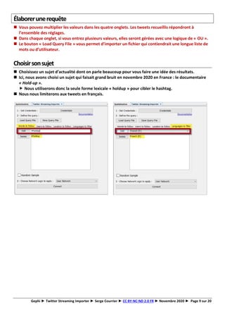 Gephi ► Twitter Streaming Importer ► Serge Courrier ► CC BY-NC-ND 2.0 FR ► Novembre 2020 ► Page 9 sur 20
Élaborerunerequête
◼ Vous pouvez multiplier les valeurs dans les quatre onglets. Les tweets recueillis répondront à
l’ensemble des réglages.
◼ Dans chaque onglet, si vous entrez plusieurs valeurs, elles seront gérées avec une logique de « OU ».
◼ Le bouton « Load Query File » vous permet d’importer un fichier qui contiendrait une longue liste de
mots ou d’utilisateur.
Choisirsonsujet
◼ Choisissez un sujet d’actualité dont on parle beaucoup pour vous faire une idée des résultats.
◼ Ici, nous avons choisi un sujet qui faisait grand bruit en novembre 2020 en France : le documentaire
« Hold-up ».
 Nous utiliserons donc la seule forme lexicale « holdup » pour cibler le hashtag.
◼ Nous nous limiterons aux tweets en français.
 