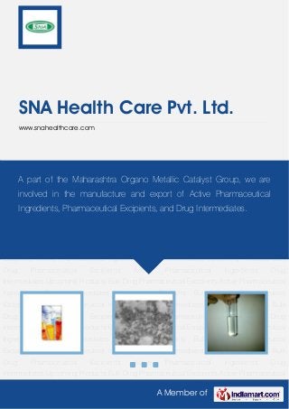 A Member of
SNA Health Care Pvt. Ltd.
www.snahealthcare.com
Pharmaceutical Excipients Active Pharmaceutical Ingredients Drug Intermediates Upcoming
Products Bulk Drug Pharmaceutical Excipients Active Pharmaceutical Ingredients Drug
Intermediates Upcoming Products Bulk Drug Pharmaceutical Excipients Active Pharmaceutical
Ingredients Drug Intermediates Upcoming Products Bulk Drug Pharmaceutical
Excipients Active Pharmaceutical Ingredients Drug Intermediates Upcoming Products Bulk
Drug Pharmaceutical Excipients Active Pharmaceutical Ingredients Drug
Intermediates Upcoming Products Bulk Drug Pharmaceutical Excipients Active Pharmaceutical
Ingredients Drug Intermediates Upcoming Products Bulk Drug Pharmaceutical
Excipients Active Pharmaceutical Ingredients Drug Intermediates Upcoming Products Bulk
Drug Pharmaceutical Excipients Active Pharmaceutical Ingredients Drug
Intermediates Upcoming Products Bulk Drug Pharmaceutical Excipients Active Pharmaceutical
Ingredients Drug Intermediates Upcoming Products Bulk Drug Pharmaceutical
Excipients Active Pharmaceutical Ingredients Drug Intermediates Upcoming Products Bulk
Drug Pharmaceutical Excipients Active Pharmaceutical Ingredients Drug
Intermediates Upcoming Products Bulk Drug Pharmaceutical Excipients Active Pharmaceutical
Ingredients Drug Intermediates Upcoming Products Bulk Drug Pharmaceutical
Excipients Active Pharmaceutical Ingredients Drug Intermediates Upcoming Products Bulk
Drug Pharmaceutical Excipients Active Pharmaceutical Ingredients Drug
Intermediates Upcoming Products Bulk Drug Pharmaceutical Excipients Active Pharmaceutical
A part of the Maharashtra Organo Metallic Catalyst Group, we are
involved in the manufacture and export of Active Pharmaceutical
Ingredients, Pharmaceutical Excipients, and Drug Intermediates.
 