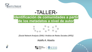 -TALLER-
Identificación de comunidades a partir
de los metadatos a nivel de autor
[Social Network Analysis (SNA) / Análisis de Redes Sociales (ARS)]
Adolfo A. Abadía
 