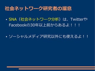 社会ネットワーク研究者の溜息

●   SNA（社会ネットワーク分析）は、Twitterや
    Facebookの30年以上前からあるよ！！！

●   ソーシャルメディア研究以外にも使えるよ！！
 