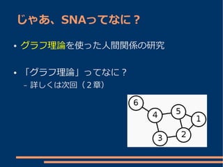 じゃあ、SNAってなに？

●   グラフ理論を使った人間関係の研究

●   「グラフ理論」ってなに？
    –   詳しくは次回（２章）
 