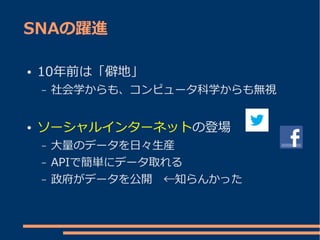 SNAの躍進

●   10年前は「僻地」
    –   社会学からも、コンピュータ科学からも無視


●   ソーシャルインターネットの登場
    –   大量のデータを日々生産
    –   APIで簡単にデータ取れる
    –   政府がデータを公開　←知らんかった
 