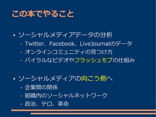 この本でやること

●   ソーシャルメディアデータの分析
    –   Twitter、Facebook、LiveJournalのデータ
    –   オンラインコミュニティの見つけ方
    –   バイラルなビデオやフラッシュモブの仕組み


●   ソーシャルメディアの向こう側へ
    –   企業間の関係
    –   組織内のソーシャルネットワーク
    –   政治、テロ、革命
 