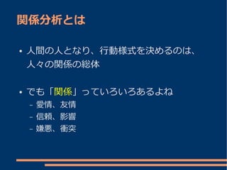 関係分析とは

●   人間の人となり、行動様式を決めるのは、
    人々の関係の総体

●   でも「関係」っていろいろあるよね
    –   愛情、友情
    –   信頼、影響
    –   嫌悪、衝突
 