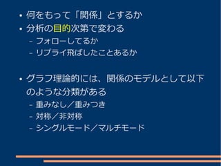 ●   何をもって「関係」とするか
●   分析の目的次第で変わる
    –   フォローしてるか
    –   リプライ飛ばしたことあるか


●   グラフ理論的には、関係のモデルとして以下
    のような分類がある
    –   重みなし／重みつき
    –   対称／非対称
    –   シングルモード／マルチモード
 