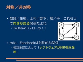 対称／非対称

●   教師／生徒、上司／部下、親／子　これらっ
    て向きがある関係だよね
    –   Twitterのフォローも！！



●   mixi、Facebookは対称的な関係
    –   相互承認によって「ソフトウェアが対称性を強
        制」
 