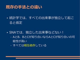 既存の手法との違い

●   統計学では、すべての出来事が独立して起こ
    ると仮定

●   SNAでは、独立した出来事などない！
    –   AとB、BとCが知り合いならAとCが知り合いの可
        能性が高い
    –   すべては相互依存している
 