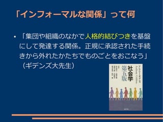「インフォーマルな関係」って何

●   「集団や組織のなかで人格的結びつきを基盤
    にして発達する関係。正規に承認された手続
    きから外れたかたちでものごとをおこなう」
    （ギデンズ大先生）
 