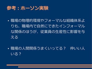 参考：ホーソン実験

●   職場の物理的環境やフォーマルな組織体系よ
    りも、職場内で自然にできたインフォーマル
    な関係のほうが、従業員の生産性に影響を与
    える

●   職場の人間関係うまくいってる？　仲いい人
    いる？
 