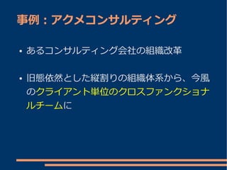 事例：アクメコンサルティング

●   あるコンサルティング会社の組織改革

●   旧態依然とした縦割りの組織体系から、今風
    のクライアント単位のクロスファンクショナ
    ルチームに
 