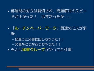 ●   部署間の対立は解消され、問題解決のスピー
    ドが上がった！　はずだったが……

●   「ルーチンペーパーワーク」関連のミスが多
    発
    –   間違った文書提出しちゃった！！
    –   文書がどっか行っちゃった！！
●   もとは秘書グループがやってた仕事
 