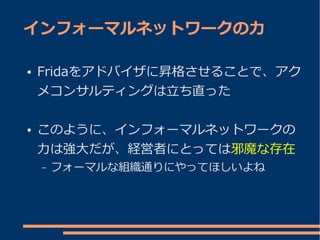 インフォーマルネットワークの力

●   Fridaをアドバイザに昇格させることで、アク
    メコンサルティングは立ち直った

●   このように、インフォーマルネットワークの
    力は強大だが、経営者にとっては邪魔な存在
    –   フォーマルな組織通りにやってほしいよね
 