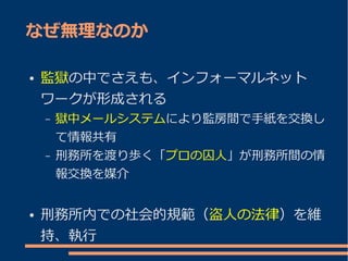 なぜ無理なのか

●   監獄の中でさえも、インフォーマルネット
    ワークが形成される
    –   獄中メールシステムにより監房間で手紙を交換し
        て情報共有
    –   刑務所を渡り歩く「プロの囚人」が刑務所間の情
        報交換を媒介


●   刑務所内での社会的規範（盗人の法律）を維
    持、執行
 