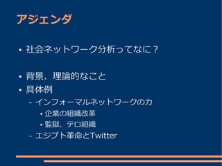 アジェンダ

●   社会ネットワーク分析ってなに？

●   背景、理論的なこと
●   具体例
    –   インフォーマルネットワークの力
        ● 企業の組織改革
        ● 監獄、テロ組織


    –   エジプト革命とTwitter
 