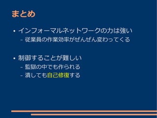 まとめ
●   インフォーマルネットワークの力は強い
    –   従業員の作業効率がぜんぜん変わってくる


●   制御することが難しい
    –   監獄の中でも作られる
    –   潰しても自己修復する
 