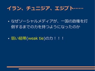 イラン、チュニジア、エジプト……

●   なぜソーシャルメディアが、一国の政権を打
    倒するまでの力を持つようになったのか

●   弱い紐帯(weak tie)の力！！！
 