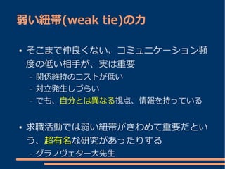 弱い紐帯(weak tie)の力

●   そこまで仲良くない、コミュニケーション頻
    度の低い相手が、実は重要
    –   関係維持のコストが低い
    –   対立発生しづらい
    –   でも、自分とは異なる視点、情報を持っている


●   求職活動では弱い紐帯がきわめて重要だとい
    う、超有名な研究があったりする
    –   グラノヴェター大先生
 