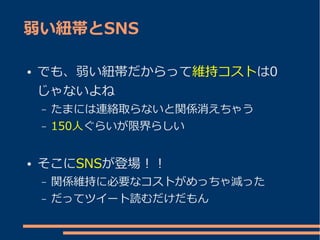 弱い紐帯とSNS

●   でも、弱い紐帯だからって維持コストは0
    じゃないよね
    –   たまには連絡取らないと関係消えちゃう
    –   150人ぐらいが限界らしい


●   そこにSNSが登場！！
    –   関係維持に必要なコストがめっちゃ減った
    –   だってツイート読むだけだもん
 