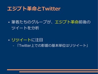 エジプト革命とTwitter

●   筆者たちのグループが、エジプト革命前後の
    ツイートを分析

●   リツイートに注目
    –   「Twitter上での影響の基本単位はリツイート」
 