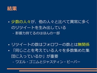 結果

●   少数の人々が、他の人々と比べて異常に多く
    のリツイートを生み出している
    –   影響力持てるのはほんの一部


●   リツイートの数はフォロワーの数とは無関係
●   「同じことを考えている人々を多数集めた集
    団に入っているか」が重要
    –   ワエル・ゴニムとジャスティン・ビーバー
 