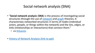 Social network analysis (SNA)
• “Social network analysis (SNA) is the process of investigating social
structures through the use of network and graph theories. It
characterizes networked structures in terms of nodes (individual
actors, people, or things within the network) and the ties, edges, or
links (relationships or interactions) that connect them.”
• via Wikipedia
• History of Network Analysis (link to ppt)
 