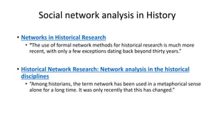 Social network analysis in History
• Networks in Historical Research
• “The use of formal network methods for historical research is much more
recent, with only a few exceptions dating back beyond thirty years.”
• Historical Network Research: Network analysis in the historical
disciplines
• “Among historians, the term network has been used in a metaphorical sense
alone for a long time. It was only recently that this has changed.”
 