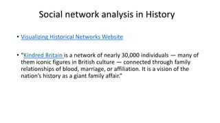 Social network analysis in History
• Visualizing Historical Networks Website
• “Kindred Britain is a network of nearly 30,000 individuals — many of
them iconic figures in British culture — connected through family
relationships of blood, marriage, or affiliation. It is a vision of the
nation’s history as a giant family affair.”
 