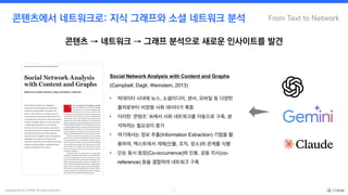 Copyright © by CYRAM. All rights reserved. 11
From Text to Network
콘텐츠에서 네트워크로: 지식 그래프와 소셜 네트워크 분석
• 빅데이터 시대에 뉴스, 소셜미디어, 센서, 모바일 등 다양한
출처로부터 비정형 사회 데이터가 폭증
• 이러한 ‘콘텐츠’ 속에서 사회 네트워크를 자동으로 구축, 분
석하려는 필요성이 증가
• 여기에서는 정보 추출(Information Extraction) 기법을 활
용하여, 텍스트에서 개체(인물, 조직, 장소)와 관계를 식별
• 단순 동시 등장(Co-occurrence)와 인용, 공동 지시(co-
reference) 등을 결합하여 네트워크 구축
Social Network Analysis with Content and Graphs
(Campbell, Dagli, Weinstein, 2013)
콘텐츠 → 네트워크 → 그래프 분석으로 새로운 인사이트를 발견
 