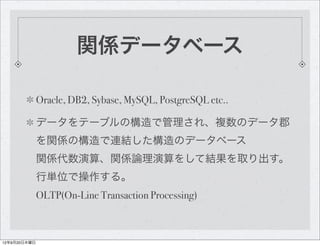 関係データベース

              Oracle, DB2, Sybase, MySQL, PostgreSQL etc..

              データをテーブルの構造で管理され、複数のデータ郡
              を関係の構造で連結した構造のデータベース
              関係代数演算、関係論理演算をして結果を取り出す。
              行単位で操作する。
              OLTP(On-Line Transaction Processing)



12年9月20日木曜日
 
