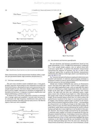 Author's personal copy
328 V. Carvalho et al. / Sensors and Actuators A 167 (2011) 327–331
Thin Places
Thick Places
Neps
Fig. 1. Types of yarn irregularities.
Fig. 2. Identiﬁcation of yarn hairiness in an electron microscope photograph.
These characteristics of the measurement hardware allow a supe-
rior yarn parameterization, high resolution and precision [1].
2.1. Yarn mass variation system
The yarn mass variation system employed uses a 1 mm paral-
lel plate capacitive sensor based on the integrated circuit MS3110
from Irvine Sensors, allowing direct yarn mass measurements over
sample lengths of 1 mm. The sensor adopts a differential conﬁgura-
tion to assure a higher robustness to variations in temperature, air
humidity and pressure. It integrates transducer ampliﬁcation and
signal conditioning, as shown in Fig. 5 [1].
As shown in Fig. 5 the sensor capacitance variation is converted
into a voltage signal and ampliﬁed. A second order low-pass ﬁl-
ter attenuates the high frequency interferences that come from
an internal oscillator and other external noise sources. The ﬁltered
signal is then once more ampliﬁed.
Mean Value
Diameter
Length
Fig. 3. Yarn conﬁguration example.
Fig. 4. YSQ prototype.
2.2. Yarn diameter and hairiness quantiﬁcation
The yarn diameter and hairiness quantiﬁcation, based on two
single photodiodes (S1227-1010BR from Hamamatsu) conﬁgured
for a 1 mm sample length analysis, uses an optical setup with
a low-pass spatial ﬁlter, to perform the diameter measurement
(eliminating the inﬂuence of hairiness, Fig. 6a), as well as with
a high-pass spatial ﬁlter, to perform the hairiness measurement
(eliminating the inﬂuence of the light which is not blocked by the
yarn, Fig. 6b) [1,7–9].
Fig. 7 presents the optical hardware employed to determine yarn
diameter and hairiness. A coherent optical imaging technique is
employed to obtain an optical signal proportional to the amount of
hairiness present on the yarn being sampled.
Adiode laser (Eudyna FLD6A2TK) was used as an illumination
source. This laser emits light at 685 ± 10 nm in both a single trans-
verse and single longitudinal mode, with an especially low aspect
ratio of 1.3. Emitting in a single longitudinal mode, the coherence
length of the laser light is expected to be greater than several
metres. The light from this laser was collimated using a single
plano-convex lens of 40 mm focal length (L1). After illuminating
the sample under study (O), the light passes through a 60 mm focal
length, 50 mm diameter plano-convex lens (L2) used to obtain the
spatial Fourier transform of the object in its principal focal plane.
A roughly 1 mm diameter opaque target (F) placed in the Fourier
plane, blocks all spatial frequencies below 10 mm−1,corresponding
to a characteristic size of 100 ␮m or larger in the object plane. The
ﬁlter is chosen to pass all of the relevant information regarding the
small ﬁbres, while almost entirely eliminating the nearly constant
background light due to laser light that is not incident on the sam-
ple. However, the amount of light transmitted by the spatial ﬁlter
is relatively small, roughly 3 to 4 orders of magnitude less than the
full power emitted by the laser. A third plano-convex lens of 60 mm
focal length (L3) is used to form a ﬁnal ﬁltered image (position of
the photo detector in Fig. 4) (I/PD), which then highlights the sharp
transitions in the object, basically the core boundary of the ﬁbre
and any small protruding hairs from the yarn core, allowing the
measurement of hairiness. All lenses are 1 inch in diameter, except
 