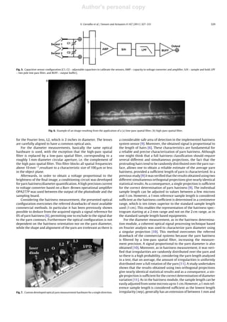 Author's personal copy
V. Carvalho et al. / Sensors and Actuators A 167 (2011) 327–331 329
Fig. 5. Capacitive sensor conﬁguration [C1, C2 – adjustable capacitors to calibrate the sensors, AMP – capacity to voltage converter and ampliﬁer, S/H – sample and hold, LPF
– two pole low pass ﬁlter, and BUFF – output buffer].
Fig. 6. Example of an image resulting from the application of a (a) low-pass spatial ﬁlter, (b) high-pass spatial ﬁlter.
for the Fourier lens, L2, which is 2 inches in diameter. The lenses
are carefully aligned to have a common optical axis.
For the diameter measurements, basically the same optical
hardware is used, with the exception that the high-pass spatial
ﬁlter is replaced by a low-pass spatial ﬁlter, corresponding to a
roughly 1 mm diameter circular aperture, i.e. the complement of
the high pass spatial ﬁlter. This ﬁlter blocks all spatial frequencies
above 10 mm−1,resultant to a characteristic size of 100 ␮m or less
in the object plane.
Afterwards, in order to obtain a voltage proportional to the
brightness of the ﬁnal image, a conditioning circuit was developed
for yarn hairiness/diameter quantiﬁcation. A high precision current
to voltage converter based on a Burr–Brown operational ampliﬁer
OPA277P was used between the output of the photodiode and the
sampling board.
Considering the hairiness measurement, the presented optical
conﬁguration overcomes the referred drawbacks of most available
commercial methods. In particular it has been previously shown
possible to deduce from the acquired signals a signal reference for
0% of yarn hairiness [6], permitting one to exclude to the signal due
to the yarn contours. Furthermore the optical conﬁguration is not
dependent on the hairiness orientation nor on the yarn diameter,
while the shape and alignment of the yarn are irrelevant as there is
Fig. 7. Custom developed optical yarn measurement hardware for a single direction.
a considerable safe area of detection in the implemented hairiness
system sensor [9]. Moreover, the obtained signal is proportional to
the length of hairs [6]. These characteristics are fundamental for
a reliable and precise characterization of yarn hairiness. Although
one might think that a full hairiness classiﬁcation should require
several different and simultaneous projections, the fact that the
protruding hairs tend to be randomly distributed over the yarn sur-
face, allows one to obtain a reliable estimate of the average yarn
hairiness, provided a sufﬁcient length of yarn is characterized. In a
previous study [9] it was veriﬁed that the results obtained using two
different simultaneous orthogonal projections give nearly identical
statistical results. As a consequence, a single projection is sufﬁcient
for the correct determination of yarn hairiness [9]. The individual
sample length can be adjusted to values between a few microns
and 1 cm. However, a 1 mm reference sample length is considered
sufﬁcient as the hairiness coefﬁcient is determined in a centimetre
range, which is ten times superior to the standard sample length
used (1 cm). This enables the representation of the hairiness spec-
trogram starting at a 2 mm range and not on the 2 cm range, as in
the standard sample length based equipments.
For the diameter measurement, as in the hairiness determina-
tion module, a coherent optical signal processing technique based
on Fourier analysis was used to characterize yarn diameter using
a singular projection [10]. This method overcomes the referred
drawback of the commercial systems because the yarn hairiness
is ﬁltered by a low-pass spatial ﬁlter, increasing the measure-
ment precision. A signal proportional to the yarn diameter is also
obtained [10]. Moreover, as in hairiness measurement, it was veri-
ﬁed that irregularities are randomly distributed over the yarn and
so there is a high probability, considering the yarn length analyzed
in a test, that on average, the amount of irregularities is uniformly
distributed over a full rotation of the yarn [11]. A study undertaken
shows that the results obtained using two orthogonal projections
give nearly identical statistical results and as a consequence, a sin-
gle projection is sufﬁcient for the correct determination of diameter
variation [11]. As in the hairiness module, the sample length can be
easily adjusted from some microns up to 1 cm. However, a 1 mm ref-
erence sample length is considered sufﬁcient as the lowest length
irregularity (nep), generally has an extension of between 1 mm and
 