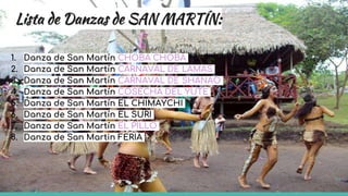 Lista de Danzas de SAN MARTÍN:
1. Danza de San Martín CHOBA CHOBA
2. Danza de San Martín CARNAVAL DE LAMAS
3. Danza de San Martín CARNAVAL DE SHANAO
4. Danza de San Martín COSECHA DEL YUTE
5. Danza de San Martín EL CHIMAYCHI
6. Danza de San Martín EL SURI
7. Danza de San Martín EL PILLO
8. Danza de San Martin FERIA
 