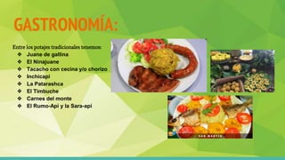 GASTRONOMÍA:
Entre los potajes tradicionales tenemos:
❖ Juane de gallina
❖ El Ninajuane
❖ Tacacho con cecina y/o chorizo
❖ Inchicapi
❖ La Patarashca
❖ El Timbuche
❖ Carnes del monte
❖ El Rumo-Api y la Sara-api
 
