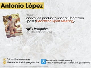 Antonio López
Twitter: @antoniolopezg
Decathlon Sport Meeting
https://sportmeeting.decathlon.com/perfil/10003/LinkedIn: antoniolopezgonzalez
Physicist
Innovation product owner at Decathlon
Spain (Decathlon Sport Meeting)
Agile instigator
Scrum Alliance CSM
Background photo by Jared Tarbell ­https://www.flickr.com/photos/35468148654@N01/509789392/
 