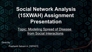 Social Network Analysis
(15XWAH) Assignment
Presentation
Done By:
Prashanth Selvam A [16PW27]
Topic: Modeling Spread of Disease
from Social Interactions
 
