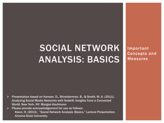 SOCIAL NETWORK                                            Important
                                                                                Concepts and
                      ANALYSIS: BASICS                                          Measures




 Presentation based on Hansen, D., Shneiderman, B., & Smith, M. A. (2011).
  Analyzing Social Media Networks with NodeXl: Insights from a Connected
  World. New York, NY: Morgan Kaufmann
 Please provide acknowledgement for use as follows:
    Kwon, H. (2013). “Social Network Analysis :Basics.” Lecture Presentation.
    Arizona State University.
 