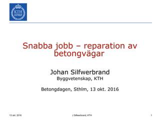 13 okt. 2016 J Silfwerbrand, KTH 1
Snabba jobb – reparation av
betongvägar
Johan Silfwerbrand
Byggvetenskap, KTH
Betongdagen, Sthlm, 13 okt. 2016
 