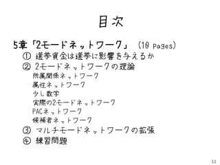 目次
5章「2モードネットワーク」 (10 pages)
 ① 選挙資金は選挙に影響を与えるか
 ② 2モードネットワークの理論
  所属関係ネットワーク
  属性ネットワーク
  少し数学
  実際の2モードネットワーク
  PACネットワーク
  候補者ネットワーク
 ③ マルチモードネットワークの拡張
 ④ 練習問題

                            11
 