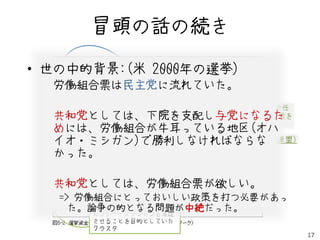 冒頭の話の続き

• 世の中的背景:(米 2000年の選挙)
    民主党クラスタ

  労働組合票は民主党に流れていた。
          生まれる権利を守る全米委員会

                 AFL-CIO PAC (米最大の労働組合と委任
  共和党としては、下院を支配し与党になるた
                    により1100万人の選挙票を
                    操れる団体)
  めには、労働組合が牛耳っている地区(オハ
  イオ・ミシガン)で勝利しなければならな
              NARAL(妊娠中絶権擁護全国連盟)
  かった。

  共和党としては、労働組合票が欲しい。
             共和党クラスタ
   => 労働組合にとっておいしい政策を打つ必要があっ
     た。論争の的となる問題が中絶だった。
        ヒラリー・クリントンを落選
       させることを目的としていた
       クラスタ
                                            17
 