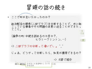 冒頭の話の続き
• ここで何が言いたかったのか？
   民主党クラスタ
 政治献金の関係(ニ部グラフ)を分析することで、世に起
            生まれる権利を守る全米委員会
 こっている事象やその問題の本質に迫ることができたっ
 てこと。               (米最大の労働組合と委任
                  AFL-CIO PAC
                                により1100万人の選挙票を
 (論争の的:中絶を認めるのか否か？,             操れる団体)
           ヒラリークリントン,…)
                 NARAL(妊娠中絶権擁護全国連盟)

 => ニ部グラフの分析って凄いでしょ ^_^

 じゃあ、どうやって分析したら、知見が獲得できるの？
                共和党クラスタ

                         => 次節で紹介
        ヒラリー・クリントンを落選
        させることを目的としていた
        クラスタ
                                                 20
 