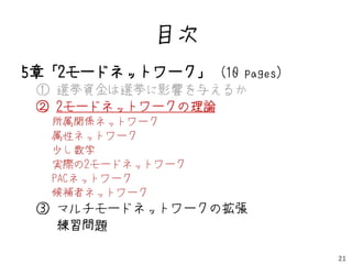 目次
5章「2モードネットワーク」 (10 pages)
 ① 選挙資金は選挙に影響を与えるか
 ② 2モードネットワークの理論
  所属関係ネットワーク
  属性ネットワーク
  少し数学
  実際の2モードネットワーク
  PACネットワーク
  候補者ネットワーク
 ③ マルチモードネットワークの拡張
   練習問題

                            21
 