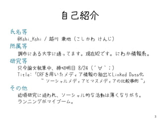自己紹介
氏名等
 @Kshi_Kshi / 越川 兼地 (こしかわ けんじ)
所属等
 調布にある大学に通ってます。現在M2です。にわか情報系。
研究等
 只今論文執筆中、締切明日 8/24 (´∀｀；)
 Title:「CRFを用いたメディア情報の抽出とLinked Data化
          ~ ソーシャルメディアとマスメディアの比較事例 ~」
その他
 近頃研究に追われ、ソーシャル的な活動は薄くなりがち。
 ランニングがマイブーム。

                                        3
 