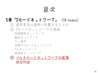 目次
5章「2モードネットワーク」 (10 pages)
 ① 選挙資金は選挙に影響を与えるか
 ② 2モードネットワークの理論
  所属関係ネットワーク
  属性ネットワーク
  少し数学
  実際の2モードネットワーク
  PACネットワーク
  候補者ネットワーク
 ③ マルチモードネットワークの拡張
   練習問題

                            34
 
