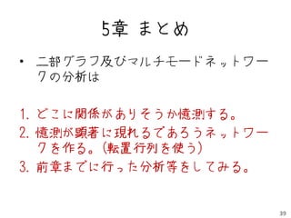 5章 まとめ
• 二部グラフ及びマルチモードネットワー
  クの分析は

1. どこに関係がありそうか憶測する。
2. 憶測が顕著に現れるであろうネットワー
   クを作る。(転置行列を使う)
3. 前章までに行った分析等をしてみる。


                        39
 