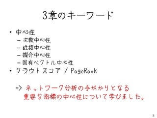 3章のキーワード
• 中心性
 –   次数中心性
 –   近接中心性
 –   媒介中心性
 –   固有ベクトル中心性
• クラウトスコア / PageRank

 => ネットワーク分析の手がかりとなる
   重要な指標の中心性について学びました。

                         8
 
