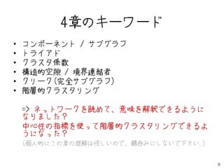 4章のキーワード
•   コンポーネント / サブグラフ
•   トライアド
•   クラスタ係数
•   構造的空隙 / 境界連結者
•   クリーク(完全サブグラフ)
•   階層的クラスタリング

    => ネットワークを眺めて、意味を解釈できるように
    なりました？
    中心性の指標を使って階層的クラスタリングできるよ
    うになった？
    (個人的にこの章の理解は怪しいので、鵜呑みにしないで下さい.)


                                      9
 