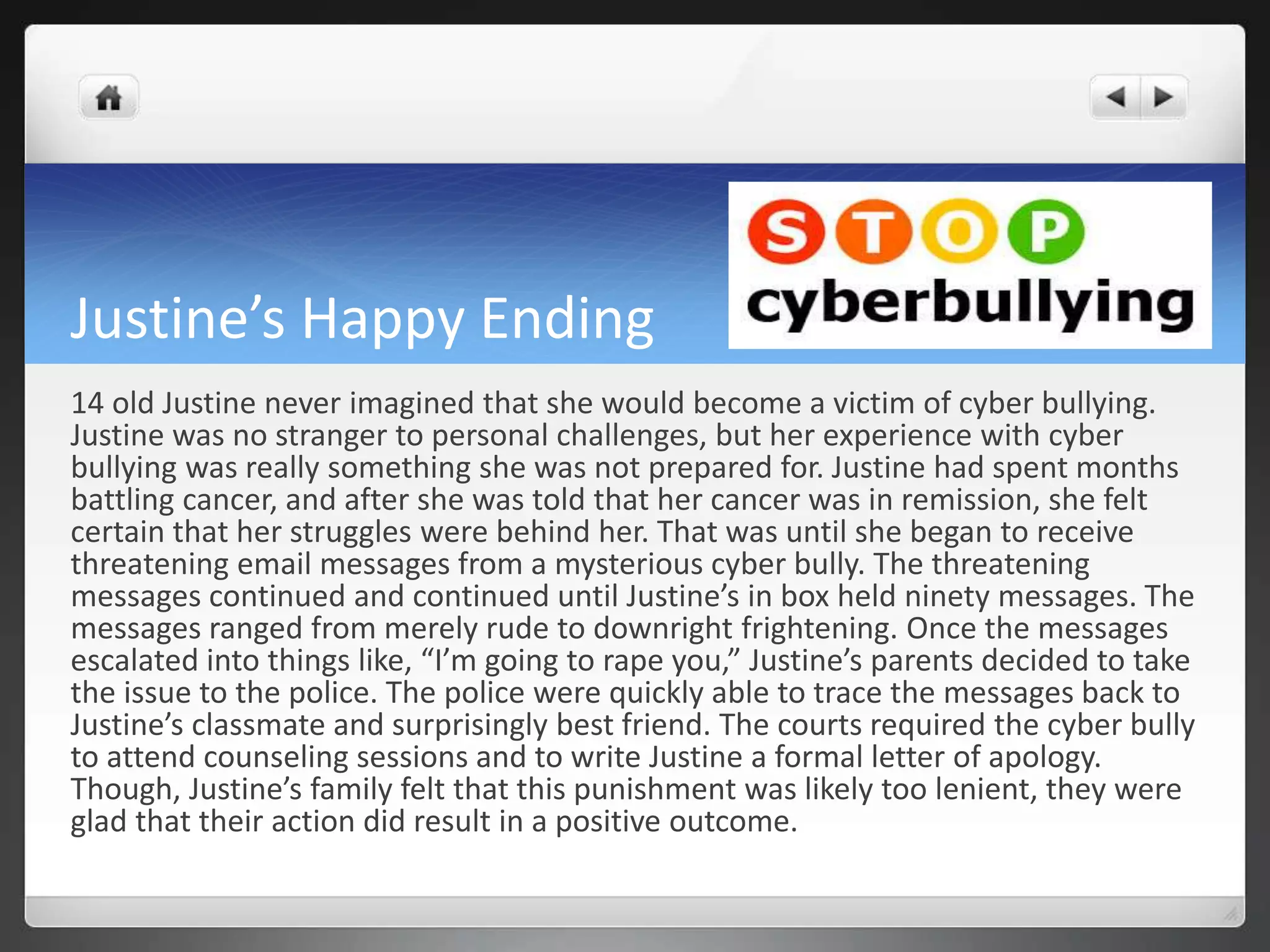 Justine’s Happy Ending 
14 old Justine never imagined that she would become a victim of cyber bullying. 
Justine was no stranger to personal challenges, but her experience with cyber 
bullying was really something she was not prepared for. Justine had spent months 
battling cancer, and after she was told that her cancer was in remission, she felt 
certain that her struggles were behind her. That was until she began to receive 
threatening email messages from a mysterious cyber bully. The threatening 
messages continued and continued until Justine’s in box held ninety messages. The 
messages ranged from merely rude to downright frightening. Once the messages 
escalated into things like, “I’m going to rape you,” Justine’s parents decided to take 
the issue to the police. The police were quickly able to trace the messages back to 
Justine’s classmate and surprisingly best friend. The courts required the cyber bully 
to attend counseling sessions and to write Justine a formal letter of apology. 
Though, Justine’s family felt that this punishment was likely too lenient, they were 
glad that their action did result in a positive outcome. 
 