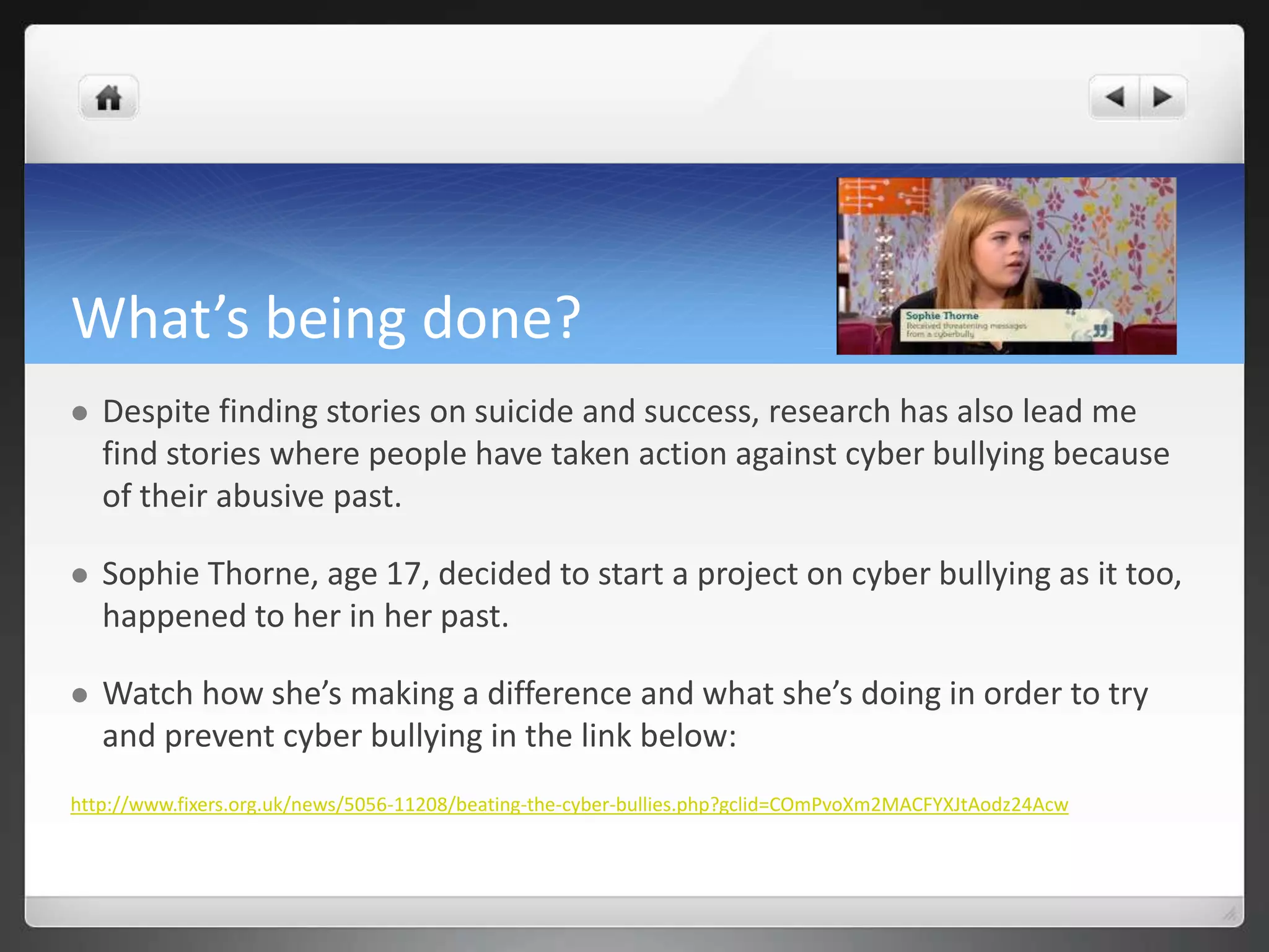 What’s being done? 
 Despite finding stories on suicide and success, research has also lead me 
find stories where people have taken action against cyber bullying because 
of their abusive past. 
 Sophie Thorne, age 17, decided to start a project on cyber bullying as it too, 
happened to her in her past. 
 Watch how she’s making a difference and what she’s doing in order to try 
and prevent cyber bullying in the link below: 
http://www.fixers.org.uk/news/5056-11208/beating-the-cyber-bullies.php?gclid=COmPvoXm2MACFYXJtAodz24Acw 
