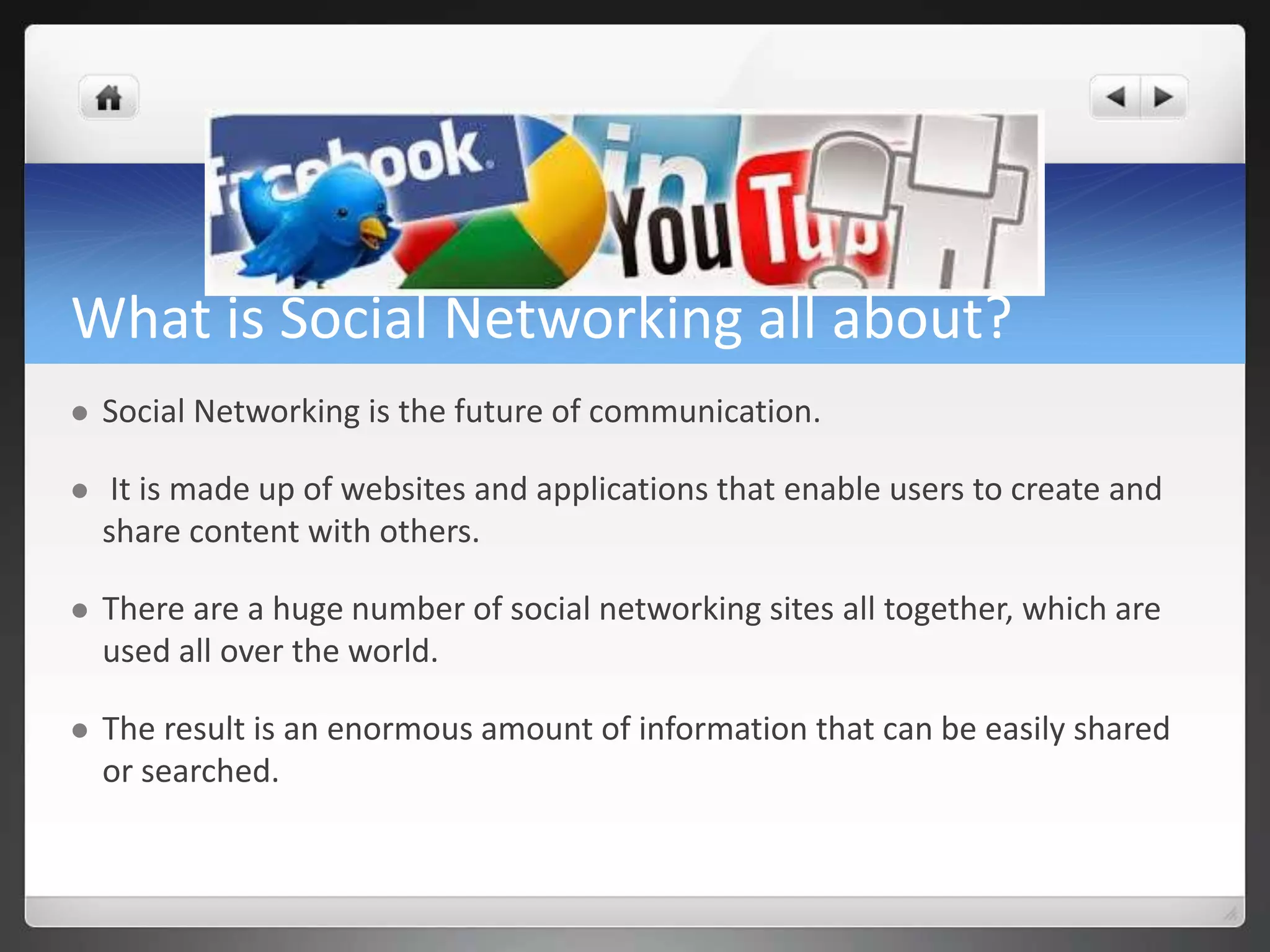 What is Social Networking all about? 
 Social Networking is the future of communication. 
 It is made up of websites and applications that enable users to create and 
share content with others. 
 There are a huge number of social networking sites all together, which are 
used all over the world. 
 The result is an enormous amount of information that can be easily shared 
or searched. 
 