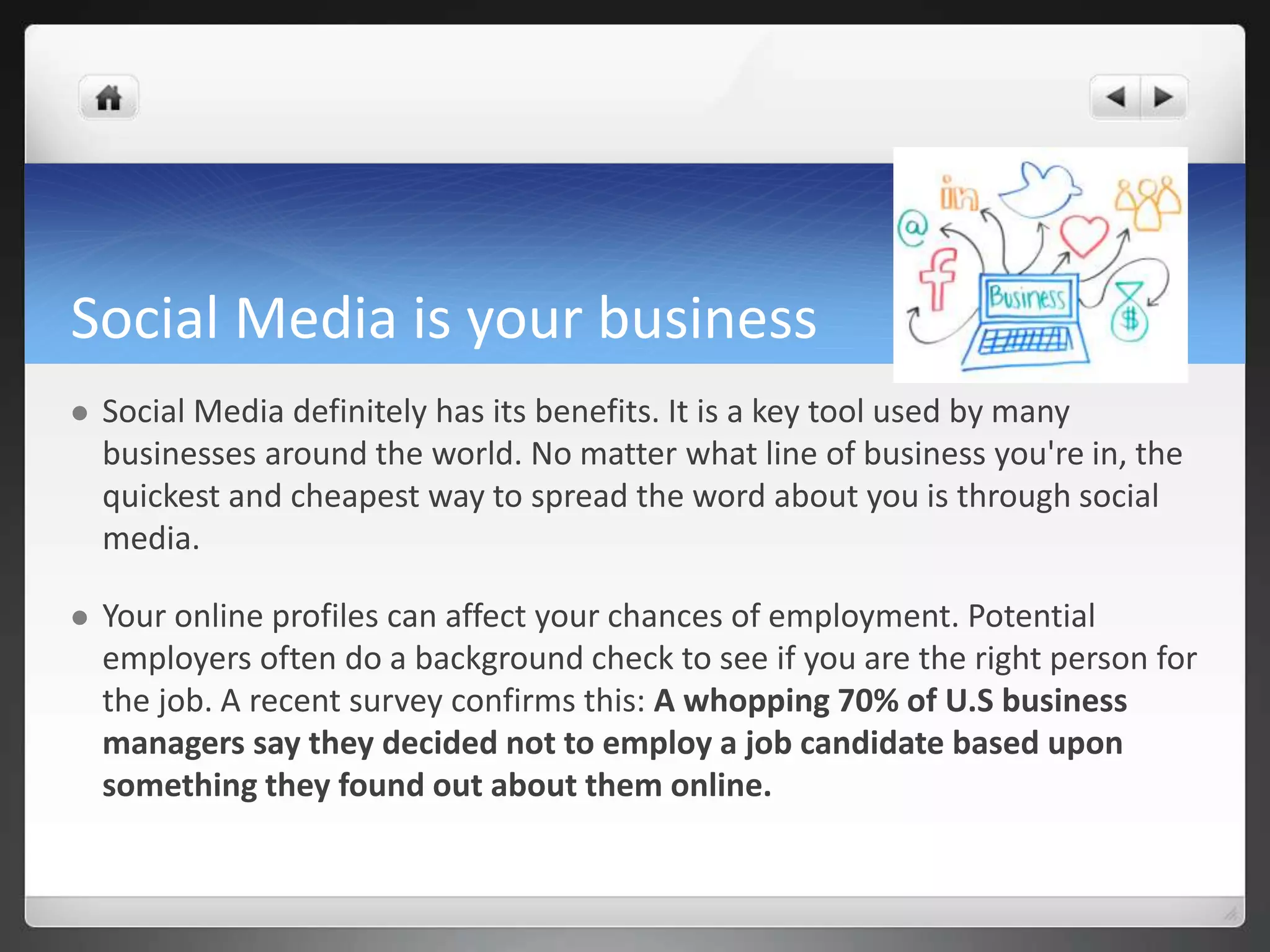 Social Media is your business 
 Social Media definitely has its benefits. It is a key tool used by many 
businesses around the world. No matter what line of business you're in, the 
quickest and cheapest way to spread the word about you is through social 
media. 
 Your online profiles can affect your chances of employment. Potential 
employers often do a background check to see if you are the right person for 
the job. A recent survey confirms this: A whopping 70% of U.S business 
managers say they decided not to employ a job candidate based upon 
something they found out about them online. 
 